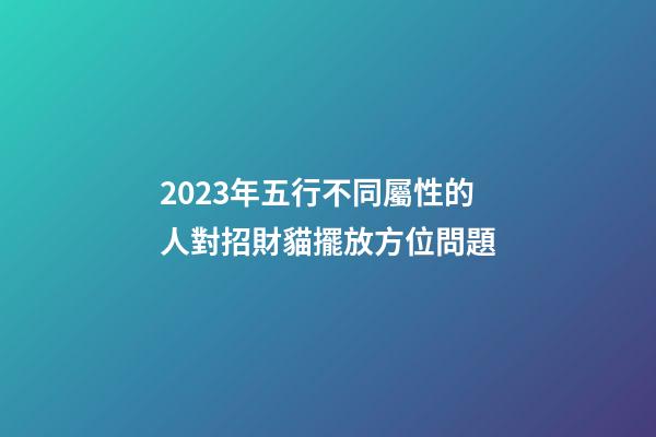 2023年五行不同屬性的人對招財貓擺放方位問題