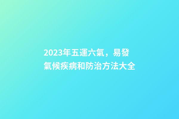 2023年五運六氣，易發氣候疾病和防治方法大全