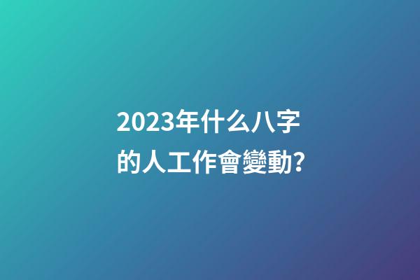 2023年什么八字的人工作會變動？