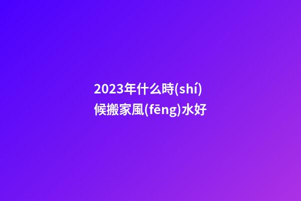2023年什么時(shí)候搬家風(fēng)水好