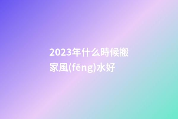 2023年什么時候搬家風(fēng)水好