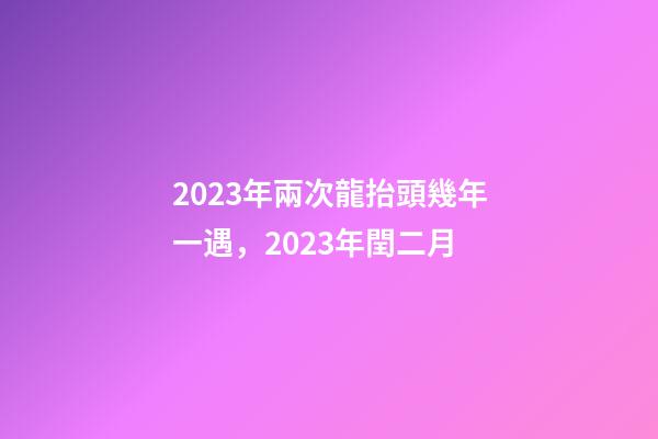 2023年兩次龍抬頭幾年一遇，2023年閏二月-第1張-觀點-玄機派