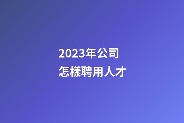 2023年公司怎樣聘用人才