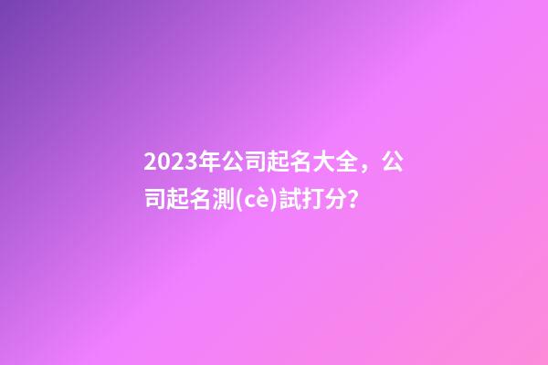 2023年公司起名大全，公司起名測(cè)試打分？