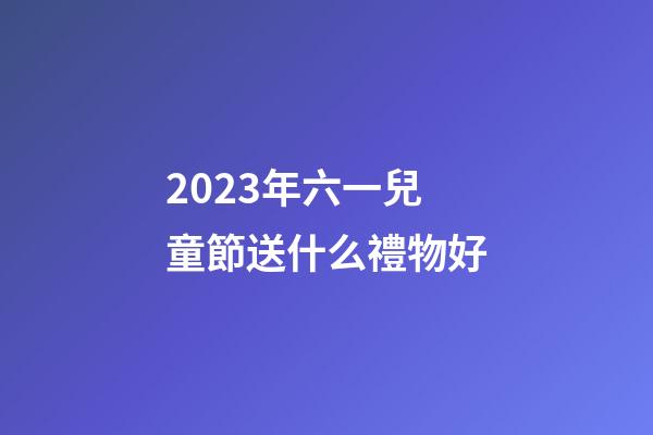 2023年六一兒童節送什么禮物好