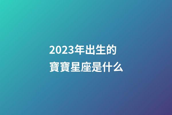 2023年出生的寶寶星座是什么-第1張-星座運勢-玄機派