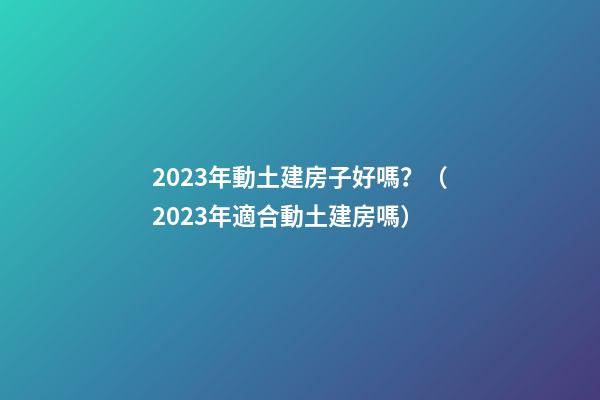 2023年動土建房子好嗎？（2023年適合動土建房嗎）