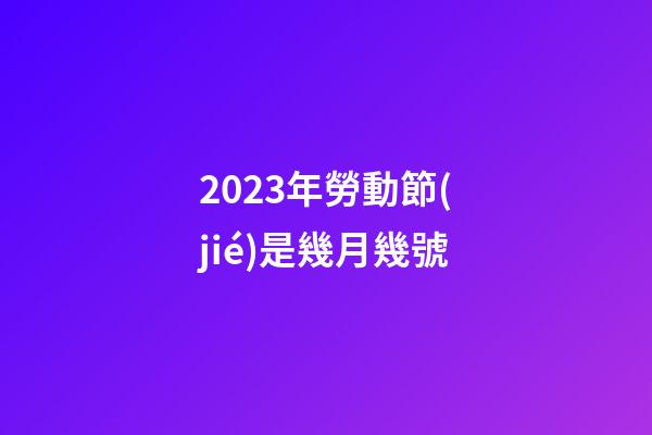 2023年勞動節(jié)是幾月幾號