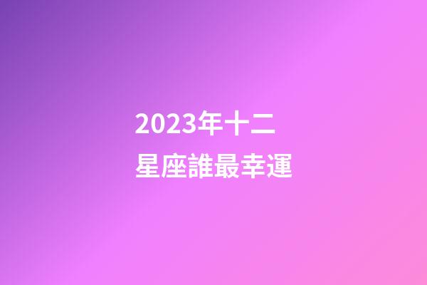 2023年十二星座誰最幸運-第1張-星座運勢-玄機派