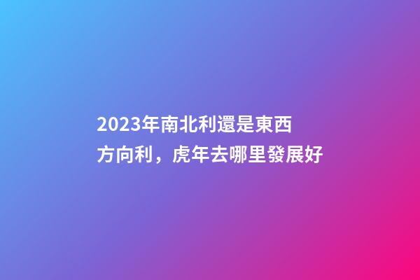 2023年南北利還是東西方向利，虎年去哪里發展好