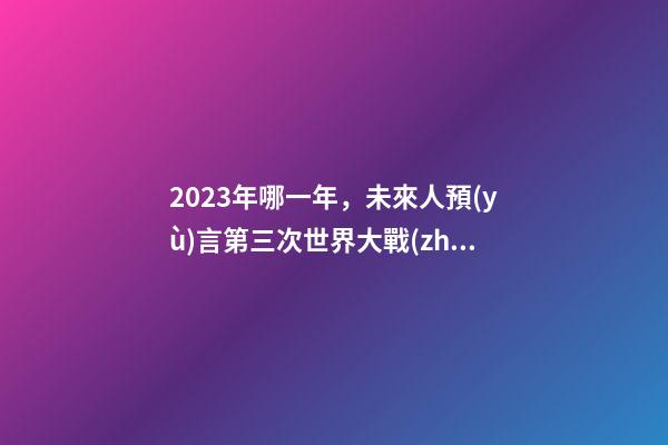 2023年哪一年，未來人預(yù)言第三次世界大戰(zhàn)將發(fā)生-第1張-觀點-玄機派