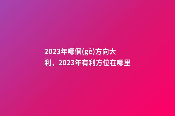 2023年哪個(gè)方向大利，2023年有利方位在哪里