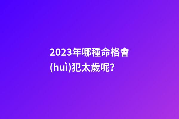2023年哪種命格會(huì)犯太歲呢？
