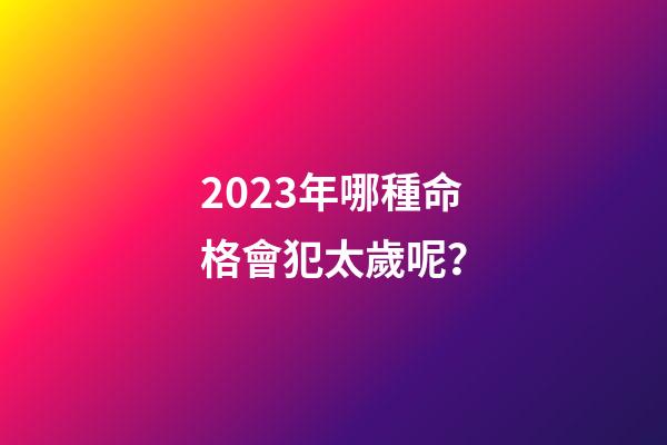 2023年哪種命格會犯太歲呢？
