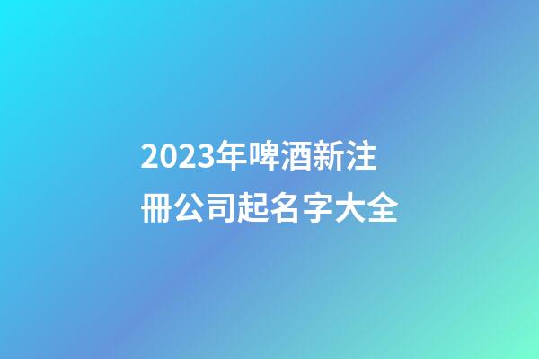 2023年啤酒新注冊公司起名字大全