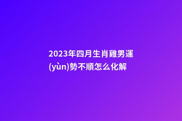 2023年四月生肖雞男運(yùn)勢不順怎么化解