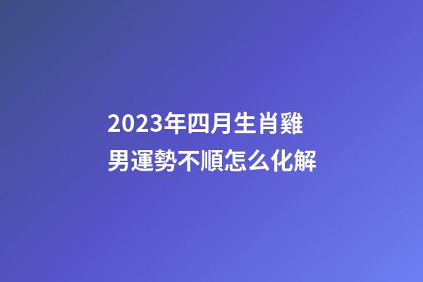 2023年四月生肖雞男運勢不順怎么化解