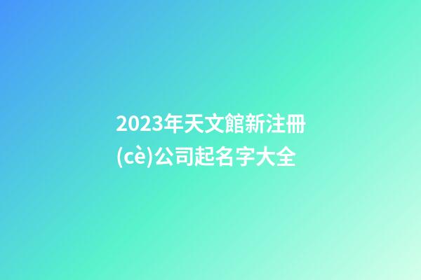 2023年天文館新注冊(cè)公司起名字大全