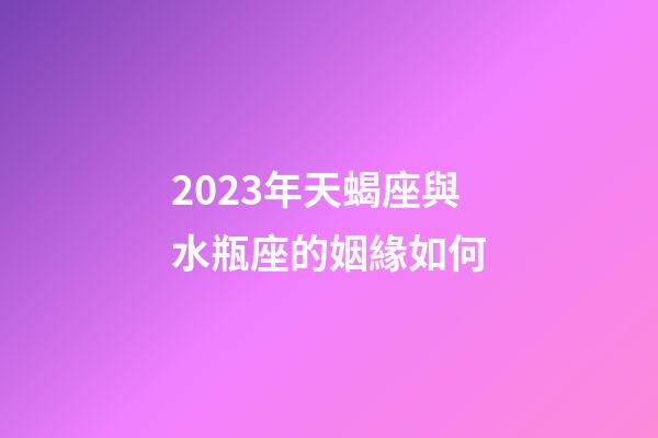 2023年天蝎座與水瓶座的姻緣如何-第1張-星座運勢-玄機派