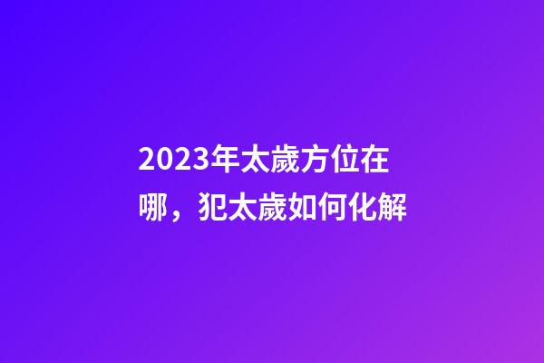 2023年太歲方位在哪，犯太歲如何化解