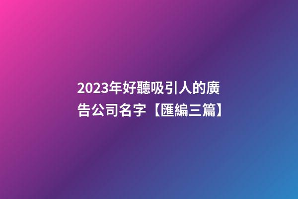2023年好聽吸引人的廣告公司名字【匯編三篇】-第1張-公司起名-玄機派