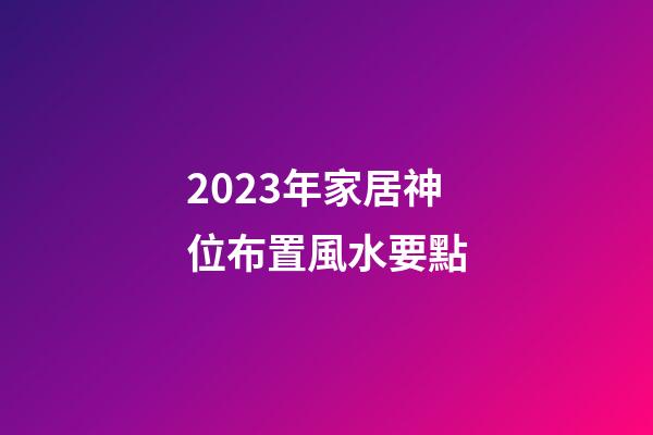 2023年家居神位布置風水要點