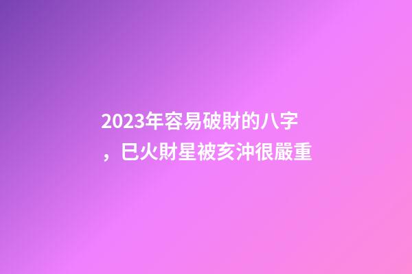 2023年容易破財的八字，巳火財星被亥沖很嚴重