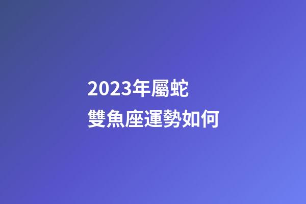 2023年屬蛇雙魚座運勢如何-第1張-星座運勢-玄機派