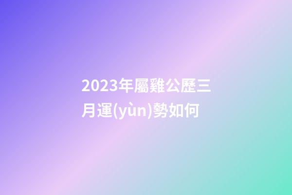2023年屬雞公歷三月運(yùn)勢如何
