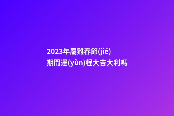2023年屬雞春節(jié)期間運(yùn)程大吉大利嗎