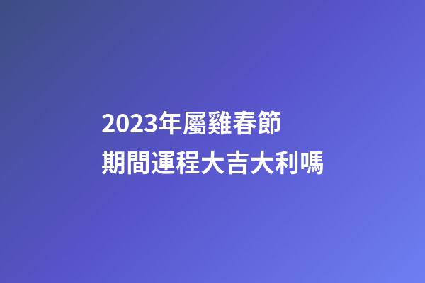 2023年屬雞春節期間運程大吉大利嗎