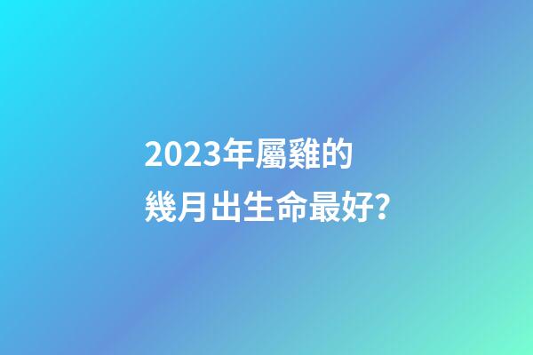 2023年屬雞的幾月出生命最好？