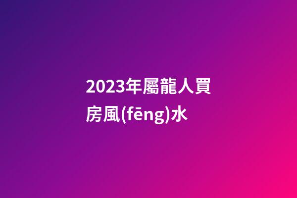 2023年屬龍人買房風(fēng)水