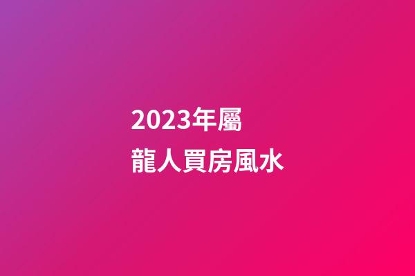 2023年屬龍人買房風水