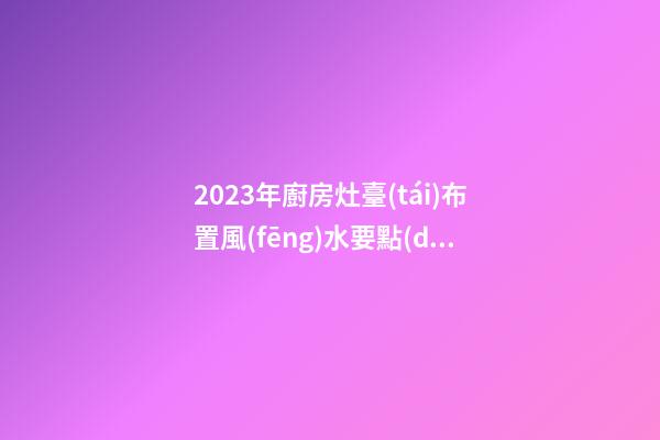 2023年廚房灶臺(tái)布置風(fēng)水要點(diǎn)