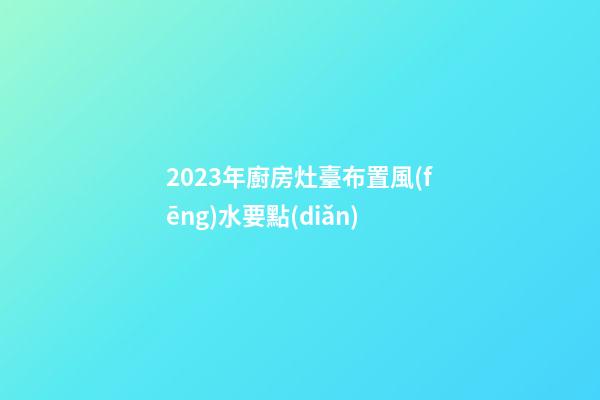 2023年廚房灶臺布置風(fēng)水要點(diǎn)