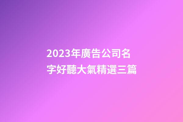 2023年廣告公司名字好聽大氣精選三篇-第1張-公司起名-玄機(jī)派