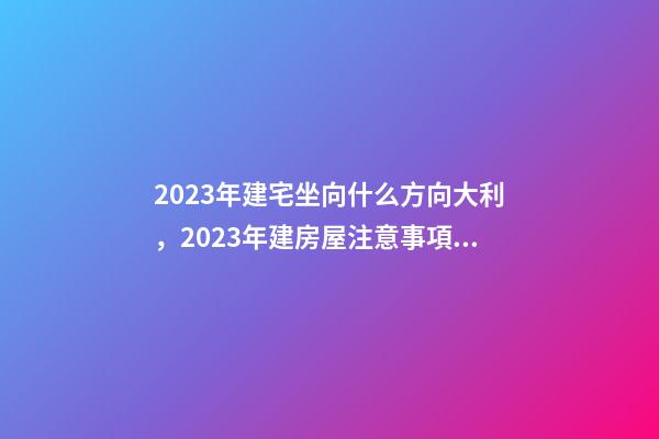 2023年建宅坐向什么方向大利，2023年建房屋注意事項(xiàng)