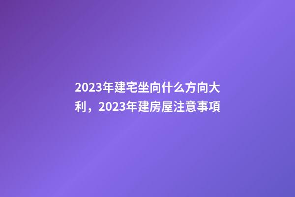 2023年建宅坐向什么方向大利，2023年建房屋注意事項