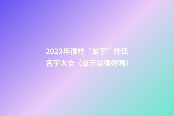 2023年復姓“單于”姓氏名字大全（單于是復姓嗎）
