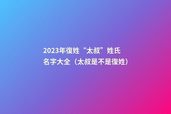 2023年復姓“太叔”姓氏名字大全（太叔是不是復姓）