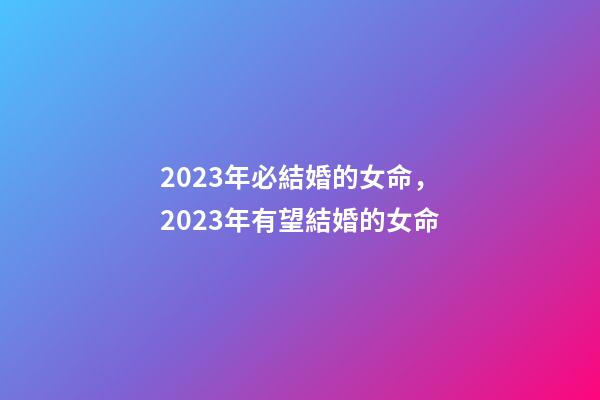 2023年必結婚的女命，2023年有望結婚的女命