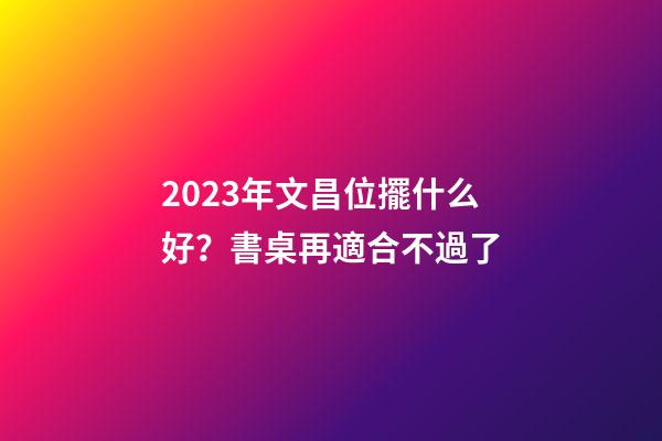 2023年文昌位擺什么好？書桌再適合不過了