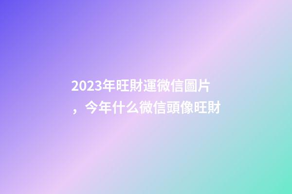 2023年旺財運微信圖片，今年什么微信頭像旺財