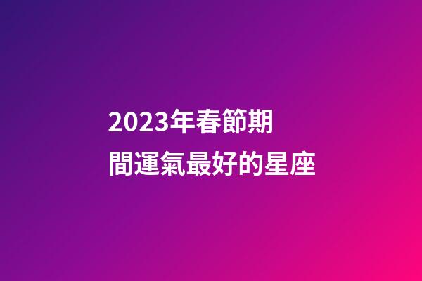 2023年春節期間運氣最好的星座-第1張-星座運勢-玄機派