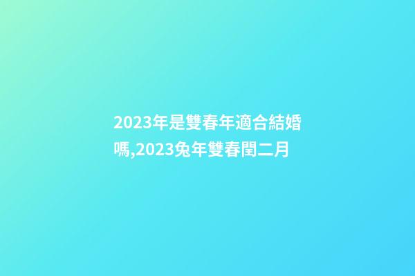 2023年是雙春年適合結婚嗎,2023兔年雙春閏二月-第1張-觀點-玄機派