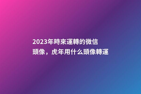 2023年時來運轉的微信頭像，虎年用什么頭像轉運