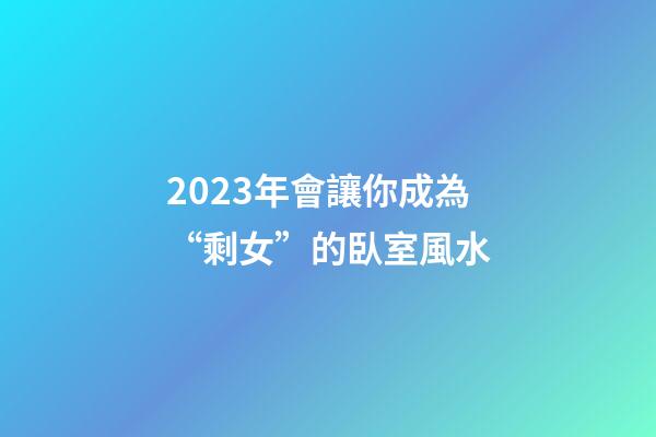 2023年會讓你成為“剩女”的臥室風水