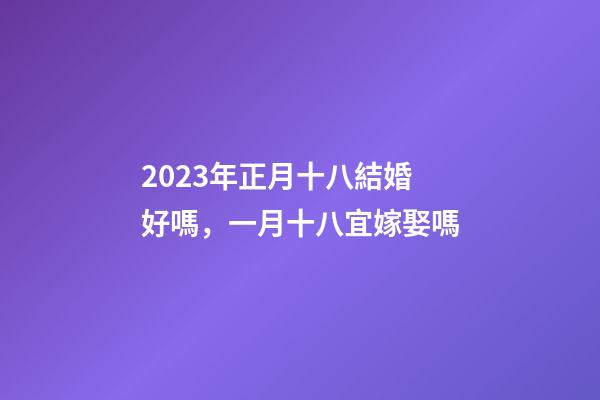 2023年正月十八結婚好嗎，一月十八宜嫁娶嗎