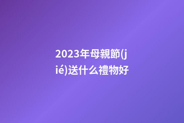 2023年母親節(jié)送什么禮物好